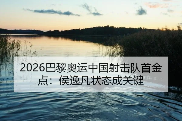 2026巴黎奥运中国射击队首金点：侯逸凡状态成关键