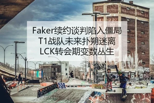 Faker续约谈判陷入僵局 T1战队未来扑朔迷离 LCK转会期变数丛生