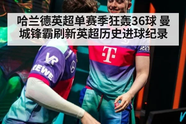 哈兰德英超单赛季狂轰36球 曼城锋霸刷新英超历史进球纪录