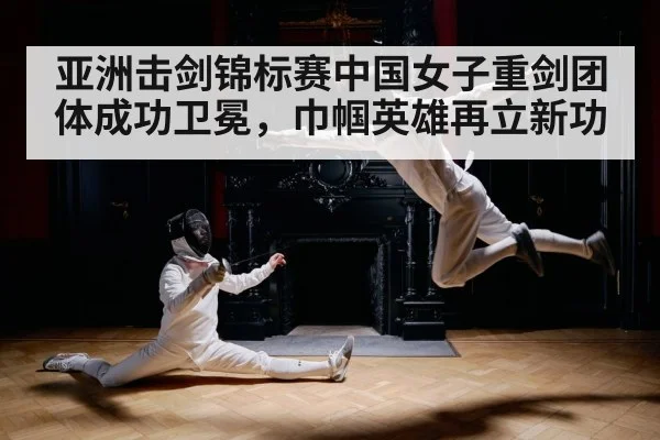亚洲击剑锦标赛中国女子重剑团体成功卫冕,巾帼英雄再立新功