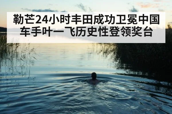勒芒24小时丰田成功卫冕中国车手叶一飞历史性登领奖台